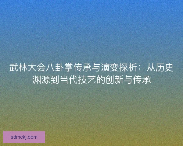 武林大会八卦掌传承与演变探析：从历史渊源到当代技艺的创新与传承
