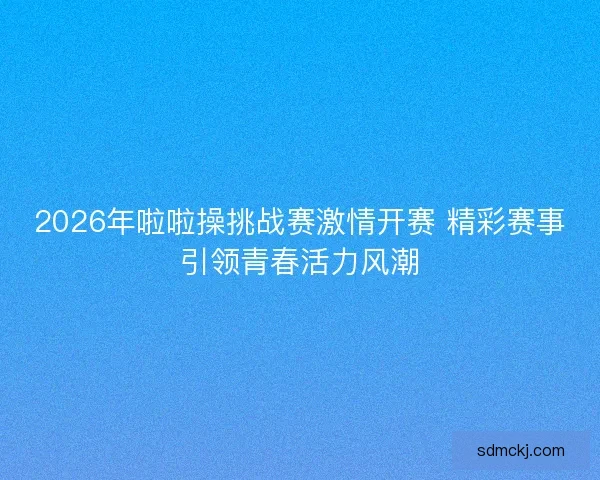 2026年啦啦操挑战赛激情开赛 精彩赛事引领青春活力风潮