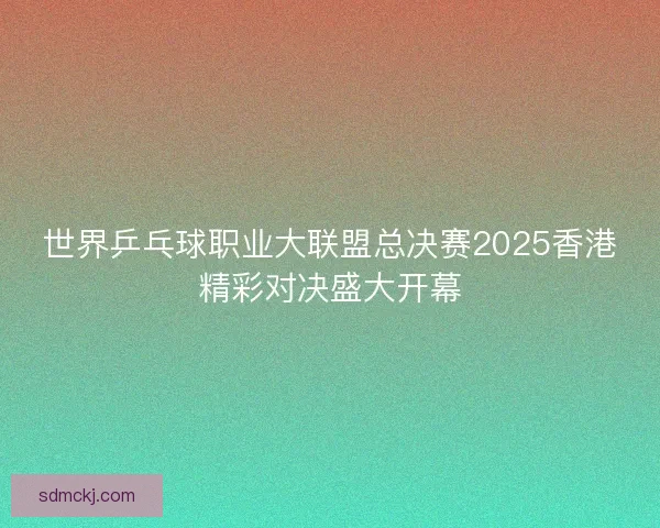 世界乒乓球职业大联盟总决赛2025香港精彩对决盛大开幕