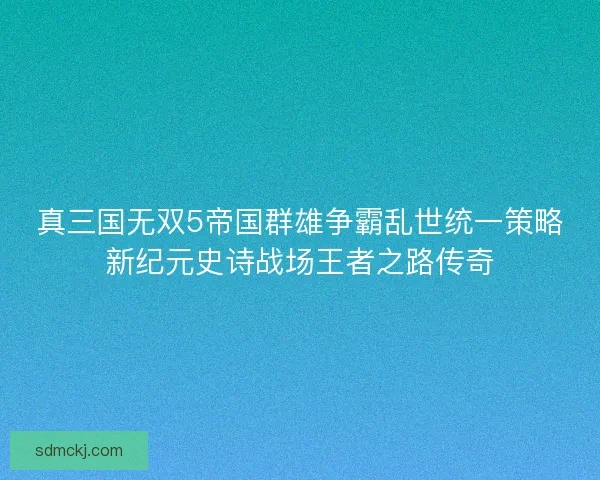 真三国无双5帝国群雄争霸乱世统一策略新纪元史诗战场王者之路传奇