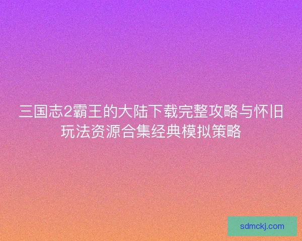 三国志2霸王的大陆下载完整攻略与怀旧玩法资源合集经典模拟策略