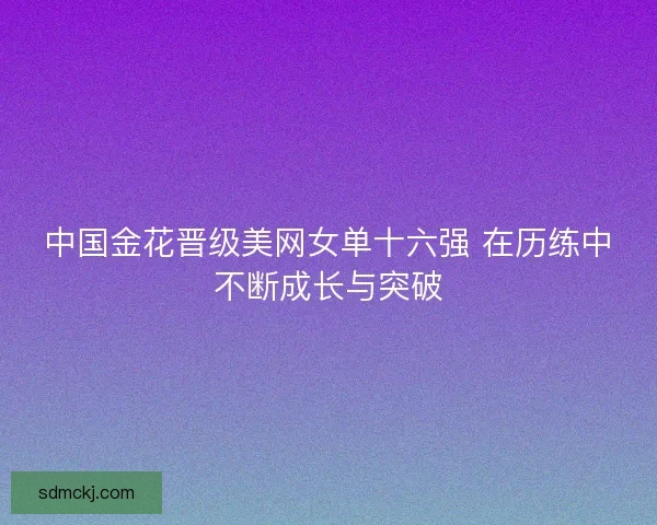 中国金花晋级美网女单十六强 在历练中不断成长与突破