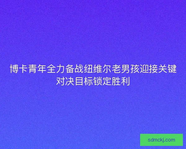 博卡青年全力备战纽维尔老男孩迎接关键对决目标锁定胜利