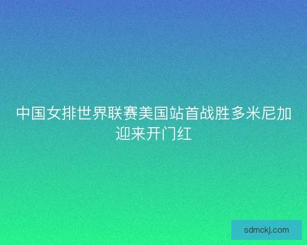 中国女排世界联赛美国站首战胜多米尼加迎来开门红