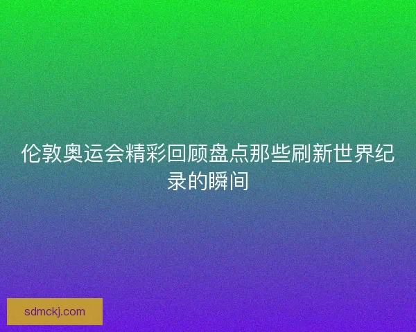 伦敦奥运会精彩回顾盘点那些刷新世界纪录的瞬间