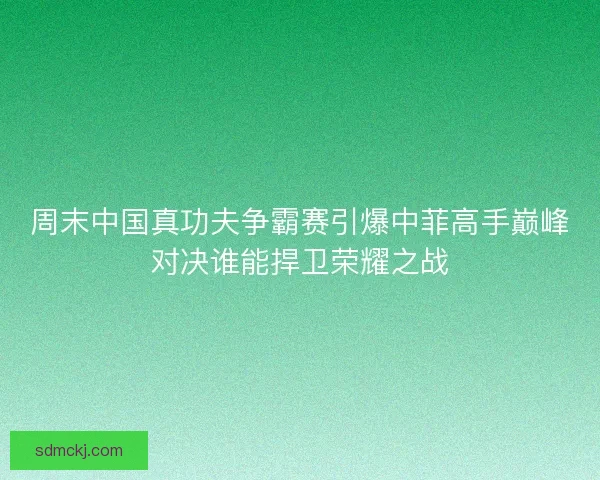 周末中国真功夫争霸赛引爆中菲高手巅峰对决谁能捍卫荣耀之战